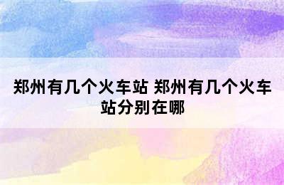 郑州有几个火车站 郑州有几个火车站分别在哪